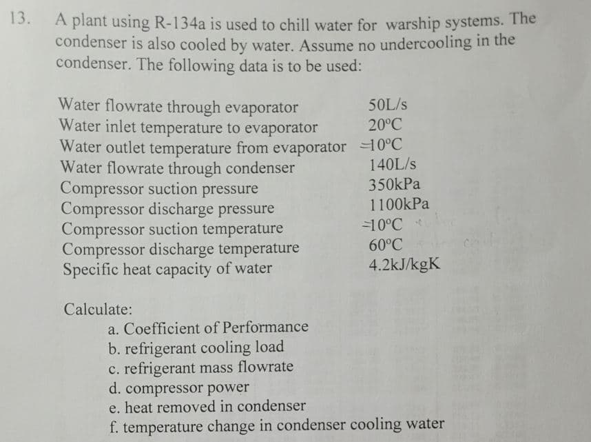 13.
A plant using R-134a is used to chill water for warship systems. The
condenser is also cooled by water. Assume no undercooling in the
condenser. The following data is to be used:
50L/s
Water flowrate through evaporator
Water inlet temperature to evaporator
Water outlet temperature from evaporator -10°C
20°C
140L/s
350kPa
1100kPa
Water flowrate through condenser
Compressor suction pressure
Compressor discharge pressure
Compressor suction temperature
Compressor discharge temperature
Specific heat capacity of water
Calculate:
-10°℃
60°C
4.2kJ/kgK
a. Coefficient of Performance
b. refrigerant cooling load
c. refrigerant mass flowrate
d. compressor power
e. heat removed in condenser
f. temperature change in condenser cooling water