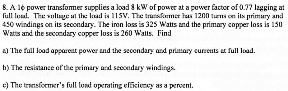 8. A 10 power transformer supplies a load 8 kW of power at a power factor of 0.77 lagging at
full load. The voltage at the load is 115V. The transformer has 1200 turns on its primary and
450 windings on its secondary. The iron loss is 325 Watts and the primary copper loss is 150
Watts and the secondary copper loss is 260 Watts. Find
a) The full load apparent power and the secondary and primary currents at full load.
b) The resistance of the primary and secondary windings.
c) The transformer's full load operating efficiency as a percent.