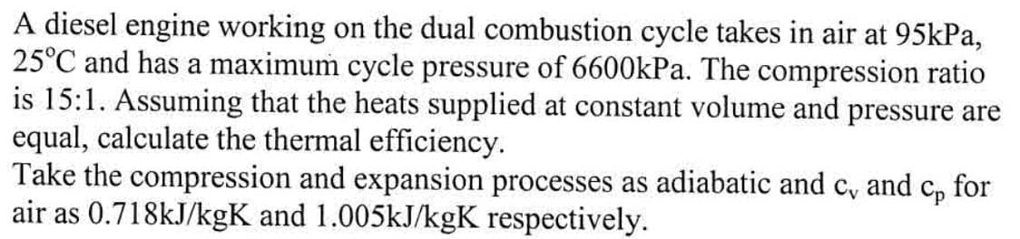 A diesel engine working on the dual combustion cycle takes in air at 95kPa,
25°C and has a maximum cycle pressure of 6600kPa. The compression ratio
is 15:1. Assuming that the heats supplied at constant volume and pressure are
equal, calculate the thermal efficiency.
Take the compression and expansion processes as adiabatic and c and Cp for
air as 0.718kJ/kgK and 1.005kJ/kgK respectively.