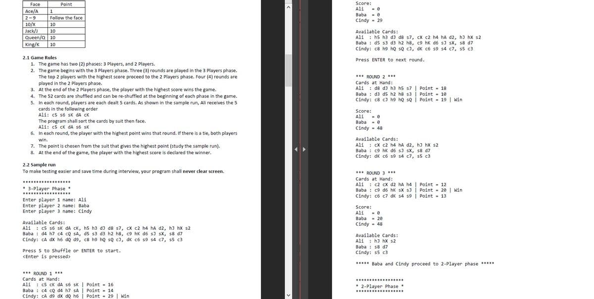 Face
Point
Score:
Ali
= 0
= 0
Ace/A
1
Baba
2-9
Follow the face
Cindy = 29
10/X
10
Jack/J
Queen/Q 10
King/K
10
Available Cards:
: h5 h3 dJ d8 s7, cX c2 h4 hA d2, hJ hX s2
Ali
Baba : d5 s3 d3 h2 h8, c9 hk d6 s) sX, s8 d7
Cindy: c8 h9 hQ sQ cJ, dK c6 s9 s4 c7, s5 c3
10
2.1 Game Rules
Press ENTER to next round.
1. The game has two (2) phases: 3 Players, and 2 Players.
2. The game begins with the 3 Players phase. Three (3) rounds are played in the 3 Players phase.
The top 2 players with the highest score proceed to the 2 Players phase. Four (4) rounds are
played in the 2 Players phase.
3. At the end of the 2 Players phase, the player with the highest score wins the game.
*** ROUND 2 ***
Cards at Hand:
Ali : d8 dJ h3 h5 s7| Point = 18
Baba : d3 d5 h2 h8 s3 | Point = 10
Cindy: c8 cJ h9 hQ sQ | Point = 19 | win
4. The 52 cards are shuffled and can be re-shuffled at the beginning of each phase in the game.
5. In each round, players are each dealt 5 cards. As shown in the sample run, Ali receives the 5
cards in the following order
Ali: c5 s6 sk dA CK
Score:
Ali
Baba
The program shall sort the cards by suit then face.
Ali: c5 cK dA s6 sK
6. In each round, the player with the highest point wins that round. If there is a tie, both players
Cindy = 48
win.
Available Cards:
: CX c2 h4 hA d2, hJ hx s2
Baba : c9 hK d6 sJ sX, s8 d7
Cindy: dK c6 s9 s4 c7, s5 c3
Ali
7. The point is chosen from the suit that gives the highest point (study the sample run).
8. At the end of the game, the player with the highest score is declared the winner.
2.2 Sample run
To make testing easier and save time during interview, your program shall never clear screen.
*** ROUND 3 ***
Cards at Hand:
: c2 cX d2 hA h4 | Point = 12
Ali
Baba : c9 d6 hk sX sJ | Point = 20 | win
Cindy: c6 c7 dK s4 s9 | Point = 13
* 3-Player Phase *
****
Enter player 1 name: Ali
Enter player 2 name: Baba
Enter player 3 name: Cindy
Score:
Ali
Baba
= 20
Available Cards:
Cindy = 48
: c5 s6 sk dA CK, h5 h3 dJ d8 s7, cXx c2 h4 hA d2, hJ hx s2
Ali
Baba : d4 h7 c4 cQ SA, d5 s3 d3 h2 h8, c9 hk d6 sJ sx, s8 d7
Cindy: CA dx h6 dQ d9, c8 h9 hQ sQ cJ, dK c6 s9 s4 c7, s5 c3
Available Cards:
Ali
: hJ hX s2
Baba : s8 d7
Cindy: s5 c3
Press S to Shuffle or ENTER to start.
<Enter is pressed>
***** Baba and Cindy proceed to 2-Player phase *****
*** ROUND 1 ***
Cards at Hand:
Ali : c5 ck dA s6 sK | Point = 16
Baba : c4 cQ d4 h7 SA| Point = 14
Cindy: CA d9 dX dQ h6
*****
* 2-Player Phase *
******************
Point = 29 | win
