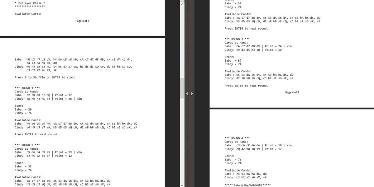 * 2-Player Phase *
Baba
= 33
***********
Cindy = 74
Available Cards:
Available Cards:
Baba : CA c7 d7 d8 d9, cK c3 dA c6 d4, c4 s3 hA hX dK, dQ
Cindy: h3 d5 d3 so c9, d2 s8 h8 s9 cọ, cJ h2 s2 s6 sX, sK
Page 3 of 7
Press ENTER to next round.
*** ROUND 3 ***
Cards at Hand:
Baba : CA c7 d7 d8 d9 | Point = 24 | Win
Cindy: c9 d3 d5 h3 sQ | Point = 10
Score:
Baba : họ dx h7 c2 cX, h4 d6 c5 s5 h9, CA c7 d7 d8 d9, cK c3 dA c6 d4,
= 57
Cindy = 74
Baba
c4 s3 hA hx dK, dQ
Cindy: h6 hJ c8 sJ hk, s4 h5 dJ s7 sSA, h3 d5 d3 sQ c9, d2 s8 h8 s9 cQ,
c) h2 s2 s6 sx, sK
Available Cards:
Baba : cK c3 dA có d4, c4 s3 hA hx dK, do
Cindy: d2 s8 h8 s9 cQ, cJ h2 s2 s6 sX, sK
Press S to Shuffle or ENTER to start.
Press ENTER to next round.
*** ROUND 1 ***
Cards at Hand:
Page 4 of 7
Baba : c2 cX dX h7 hQ | Point = 17
Cindy: c8 h6 hJ hk sJ
Point = 26 | win
Score:
Baba
= 20
Cindy = 74
Available Cards:
Baba : h4 d6 c5 s5 h9, CA c7 d7 d8 d9, ck c3 dA C6 d4, c4 s3 hA hX dK, dQ
Cindy: s4 h5 dJ s7 sA, h3 d5 d3 sQ c9, d2 s8 h8 s9 cQ, c) h2 s2 s6 sx, sK
Press ENTER to next round.
*** ROUND 4 ***
Cards at Hand:
Baba : c3 c6 ck dA d4 | Point = 19 | Win
Cindy: cQ d2 h8 s8 s9 | Point = 17
*** ROUND 2 ***
Cards at Hand:
Baba : c5 d6 h4 h9 s5 | Point = 13 | Win
Cindy: dJ h5 SA s4 s7 | Point = 12
Score:
Baba
= 76
Score:
Cindy - 74
Baba
= 33
Cindy - 74
Available Cards:
Baba : c4 s3 hA hx dK, dọ
Cindy: cJ h2 s2 s6 sX, sk
Available Cards:
Baba : CA c7 d7 d8 d9, cK
Cindy: h3 d5 d3 sQ c9, d2 s8 h8 s9 cQ, cJ h2 s2 s6 sX, sK
c3
dA c6 d4, c4 s3 hA hX dK, dQ
***** Baba is the WINNER! *****
