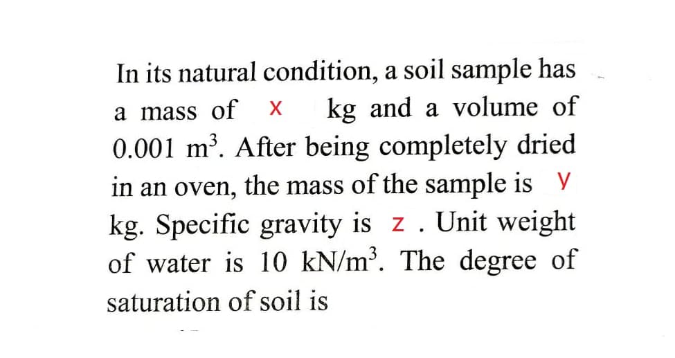 In its natural condition, a soil sample has
kg and a volume of
a mass of
0.001 m³. After being completely dried
in an oven, the mass of the sample is y
kg. Specific gravity is z. Unit weight
of water is 10 kN/m³. The degree of
saturation of soil is
