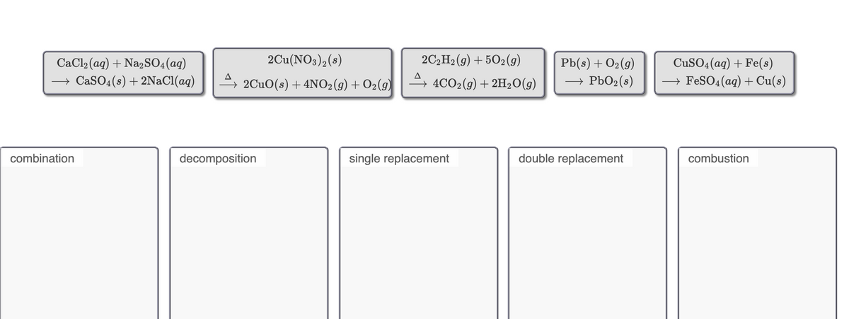 CaCl2 (ag) + Na2SO4(aq)
2Cu(NO3)2(s)
2C2H2 (g) + 502(9g)
Pb(s) + O2(9)
CuSO4 (aq) + Fe(s)
→ CaSO4(s) + 2NACI(ag)
2CuO(s) + 4NO2(9) + O2(9)
→ 4CO2(g) + 2H2O(g)
→ PbO2(8)
→ FESO4 (aq) + Cu(s)
combination
decomposition
single replacement
double replacement
combustion
