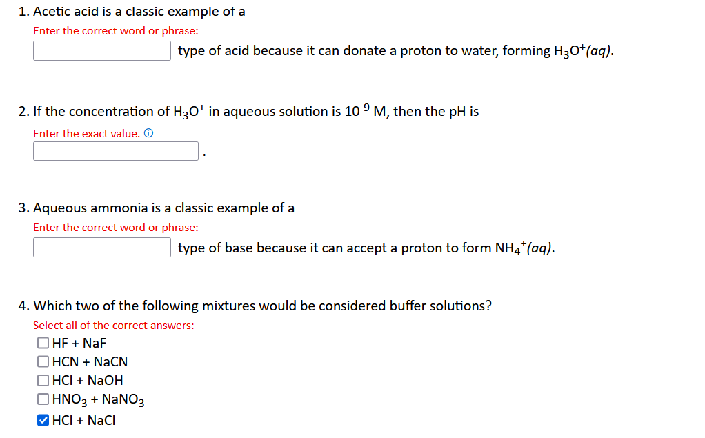 1. Acetic acid is a classic example of a
Enter the correct word or phrase:
2. If the concentration of H3O+ in aqueous solution is 10-⁹ M, then the pH is
Enter the exact value. Ⓒ
type of acid because it can donate a proton to water, forming H3O+ (aq).
3. Aqueous ammonia is a classic example of a
Enter the correct word or phrase:
HCN + NaCN
HCI + NaOH
HNO3 + NaNO3
4. Which two of the following mixtures would be considered buffer solutions?
Select all of the correct answers:
OHF + NaF
✔HCI + NaCl
type of base because it can accept a proton to form NH4+ (aq).