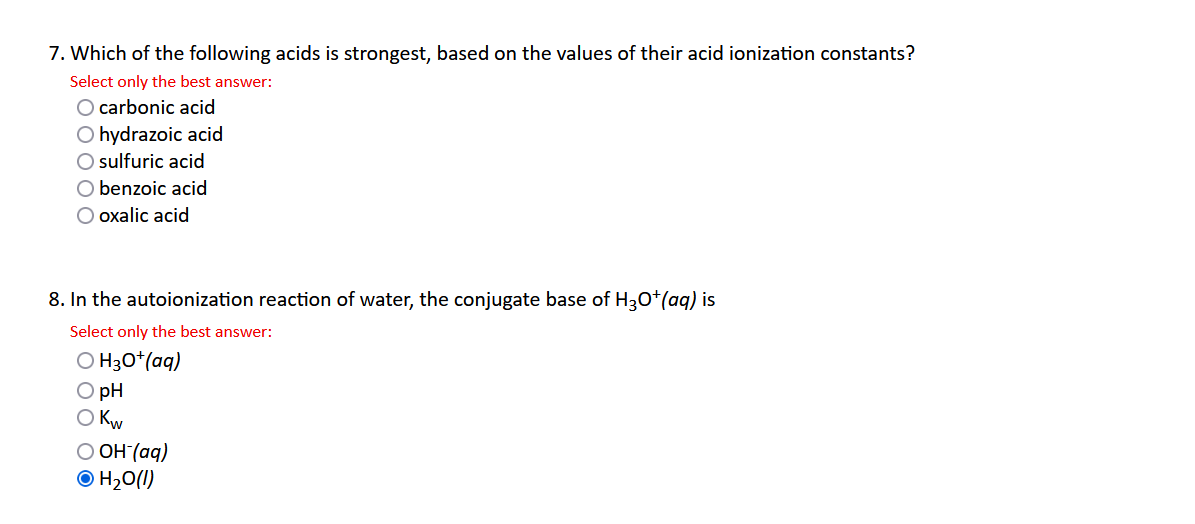 7. Which of the following acids is strongest, based on the values of their acid ionization constants?
Select only the best answer:
O carbonic acid
O hydrazoic acid
O sulfuric acid
O benzoic acid
O oxalic acid
8. In the autoionization reaction of water, the conjugate base of H3O+(aq) is
Select only the best answer:
OH3O+ (aq)
O pH
O Kw
O OH-(aq)
Ⓒ H₂O(l)