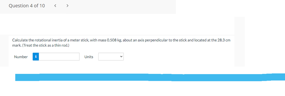 Question 4 of 10
< >
Calculate the rotational inertia of a meter stick, with mass 0.508 kg, about an axis perpendicular to the stick and located at the 28.3 cm
mark. (Treat the stick as a thin rod.)
Number
i
Units