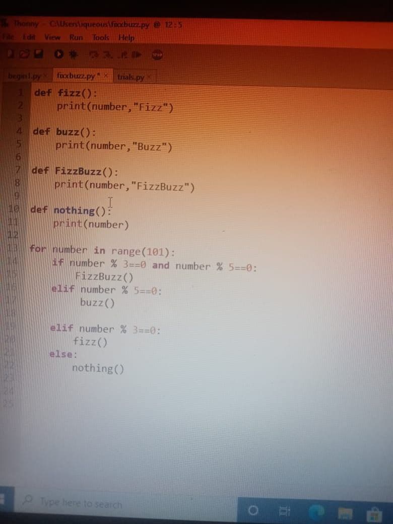 Thonny C\Users\iqueous fixxbuzz.py @ 12:5
File Edit View Run Tools Help
▸ 33. I STOP
beginl.py
1
2
3
4
5
8
fixxbuzz.py* X trials.py
def fizz():
print (number, "Fizz")
def buzz ():
print (number, "Buzz")
def FizzBuzz():
print (number, "FizzBuzz")
def nothing():
print (number)
for number in range(101):
if number % 3==0 and number % 5==0:
FizzBuzz()
elif number % 5==0:
buzz ()
elif number % 3==0:
fizz ()
nothing ()
else:
Type here to search
O