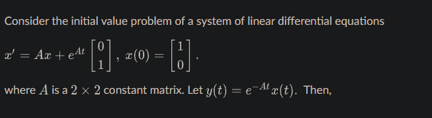 Consider the initial value problem of a system of linear differential equations
x' = Ax + e^t
[1], (0) = [J].
,
where A is a 2 × 2 constant matrix. Let y(t) = e-Atx(t). Then,