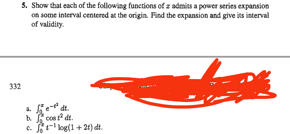 5. Show that each of the following functions of a admits a power series expansion
on some interval centered at the origin. Find the expansion and give its interval
of validity.
332
MICH...
a. fe-t² dt.
b. cos t² dt.
c. ft¹ log(1+2t) dt.