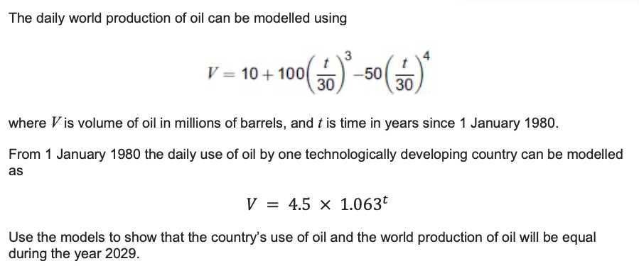 The daily world production of oil can be modelled using
(30) ³0
0 (30)
-50
V=10+100
where Vis volume of oil in millions of barrels, and t is time in years since 1 January 1980.
From 1 January 1980 the daily use of oil by one technologically developing country can be modelled
as
V=4.5 x 1.063t
Use the models to show that the country's use of oil and the world production of oil will be equal
during the year 2029.