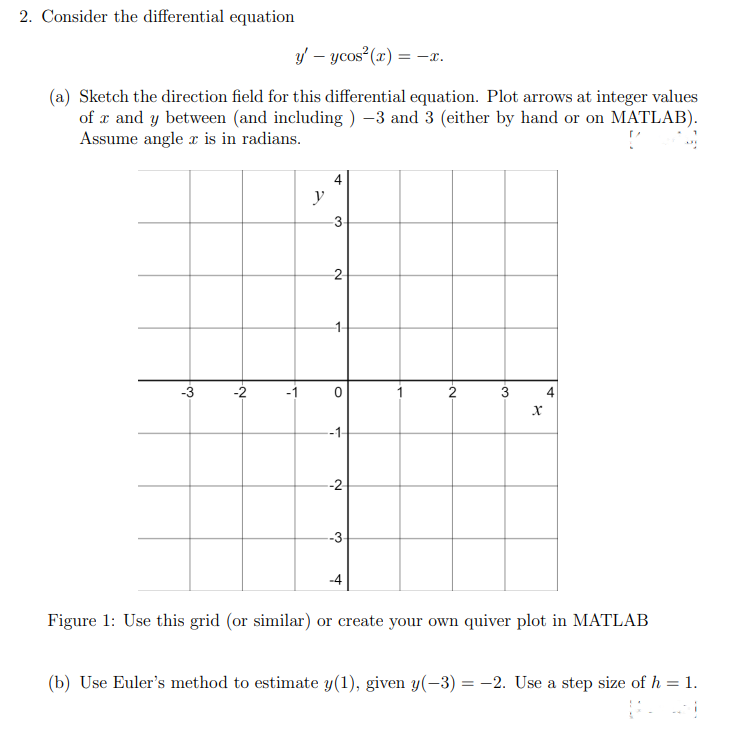 2. Consider the differential equation
y' - ycos² (x) = = -x.
(a) Sketch the direction field for this differential equation. Plot arrows at integer values
of x and y between (and including ) −3 and 3 (either by hand or on MATLAB).
Assume angle x is in radians.
-3
-2
y
4
-3-
-2-
→
O
-1-
-2
-3-
1
2
3
X
4
Figure 1: Use this grid (or similar) or create your own quiver plot in MATLAB
(b) Use Euler's method to estimate y(1), given y(-3) = -2. Use a step size of h = 1,