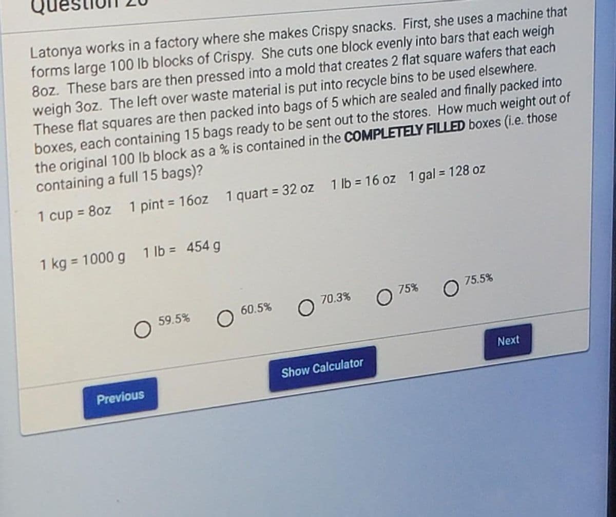 Latonya works in a factory where she makes Crispy snacks. First, she uses a machine that
forms large 100 lb blocks of Crispy. She cuts one block evenly into bars that each weigh
8oz. These bars are then pressed into a mold that creates 2 flat square wafers that each
weigh 3oz. The left over waste material is put into recycle bins to be used elsewhere.
These flat squares are then packed into bags of 5 which are sealed and finally packed into
boxes, each containing 15 bags ready to be sent out to the stores. How much weight out of
the original 100 lb block as a % is contained in the COMPLETELY FILLED boxes (i.e. those
containing a full 15 bags)?
1 cup = 8oz 1 pint = 16oz 1 quart = 32 oz 1 lb = 16 oz 1 gal = 128 oz
1 kg = 1000 g 1 lb = 454 g
O
Previous
59.5%
60.5% O
70.3%
Show Calculator
75%
75.5%
Next