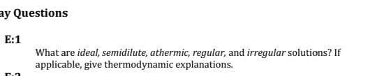 ay Questions
E:1
What are ideal, semidilute, athermic, regular, and irregular solutions? If
applicable, give thermodynamic explanations.