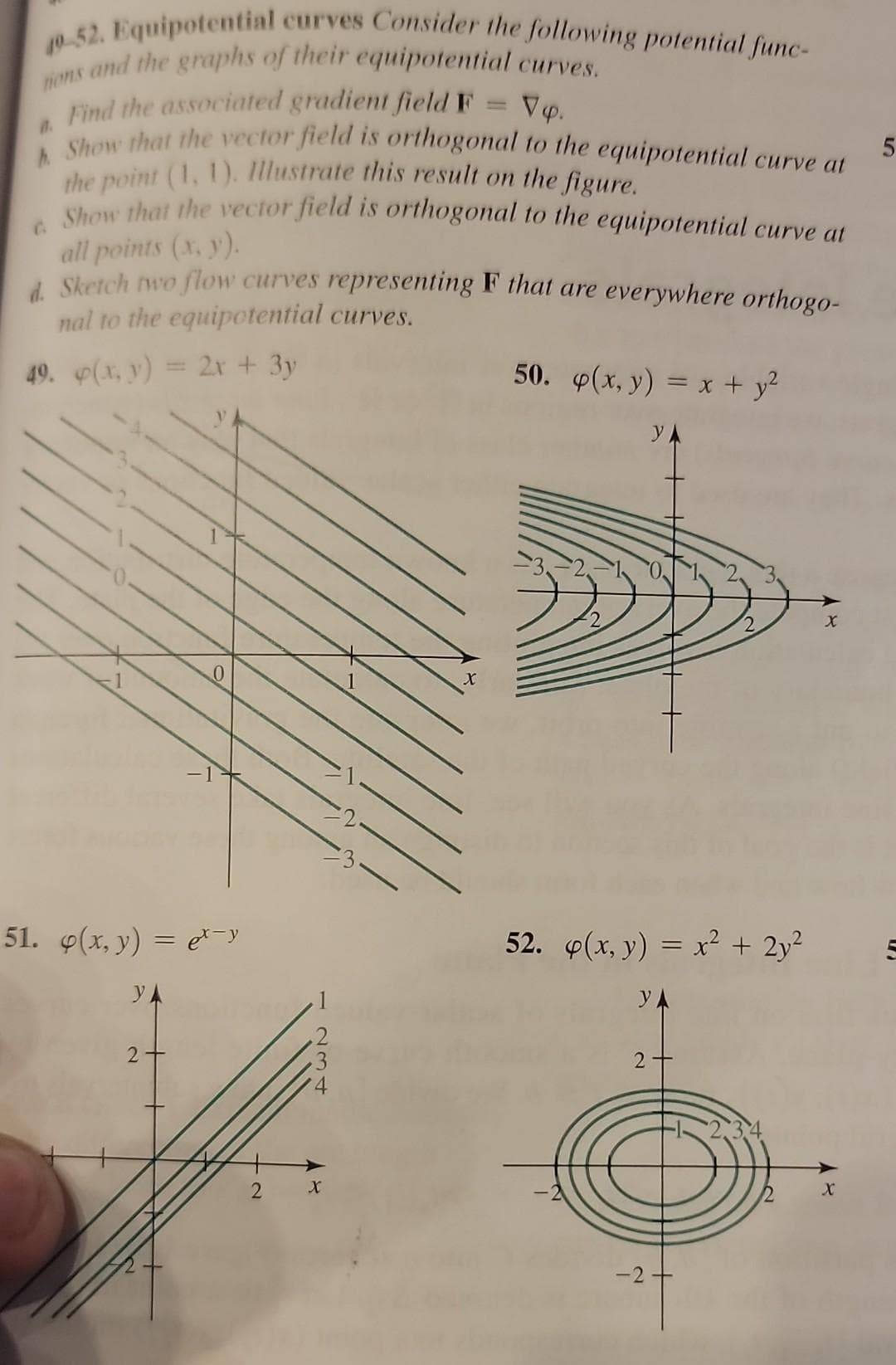 40-52. Equipotential curves Consider the following potential func-
tions and the graphs of their equipotential curves.
Find the associated gradient field F
Vp.
0.
h Show that the vector field is orthogonal to the equipotential curve at
the point (1, 1). Illustrate this result on the figure.
Show that the vector field is orthogonal to the equipotential curve at
all points (x, y).
d. Sketch two flow curves representing F that are everywhere orthogo-
nal to the equipotential curves.
49. p(x, y) = 2x + 3y
50. p(x, y) = x + y²
51. p(x, y) = e-y
YA
2
2
234
X
1
X
52. p(x, y) = x² + 2y²
YA
2+
-2 +
2
X
5