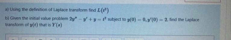 a) Using the definition of Laplace transform find L(+²)
b) Given the initial value problem 2y" - y'+y=t2 subject to y(0) = 0, y'(0) = 2, find the Laplace
transform of y(t) that is Y(s)