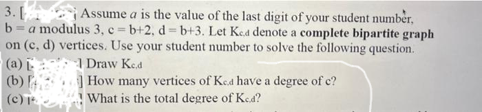 3. [
Assume a is the value of the last digit of your student number,
b=a modulus 3, c=b+2, d=b+3. Let Ked denote a complete bipartite graph
on (c, d) vertices. Use your student number to solve the following question.
1 Draw Ked
How many vertices of Ked have a degree of c?
What is the total degree of Kc.d?
(a)
(b)
(c) ²