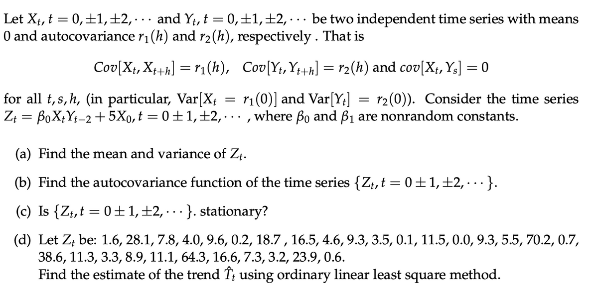 Let X₁, t = 0, ±1, ±2, · · · and Yt, t = 0, ±1, ±2, . be two independent time series with means
0 and autocovariance r₁(h) and r2(h), respectively. That is
Cov[Xt, Xt+h] = r₁(h),
Cov[Yt, Yt+h] = r₂(h) and cov[Xt, Ys] = 0
r₁(0)] and Var[Yt]
for all t,s,h, (in particular, Var [X₁
r2(0)). Consider the time series
Zt = BoXtYt-2 +5Xo, t = 0±1,±2,..., where ßo and ß₁ are nonrandom constants.
=
=
(a) Find the mean and variance of Zt.
(b) Find the autocovariance function of the time series {Zt, t = 0±1, ±2, · · · }.
(c) Is {Zt,t=0±1, ±2, · · · }. stationary?
(d) Let Z, be: 1.6, 28.1, 7.8, 4.0, 9.6, 0.2, 18.7, 16.5, 4.6, 9.3, 3.5, 0.1, 11.5, 0.0, 9.3, 5.5, 70.2, 0.7,
38.6, 11.3, 3.3, 8.9, 11.1, 64.3, 16.6, 7.3, 3.2, 23.9, 0.6.
Find the estimate of the trend Î; using ordinary linear least square method.