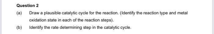 Question 2
(a) Draw a plausible catalytic cycle for the reaction. (Identify the reaction type and metal
oxidation state in each of the reaction steps).
Identify the rate determining step in the catalytic cycle.
(b)