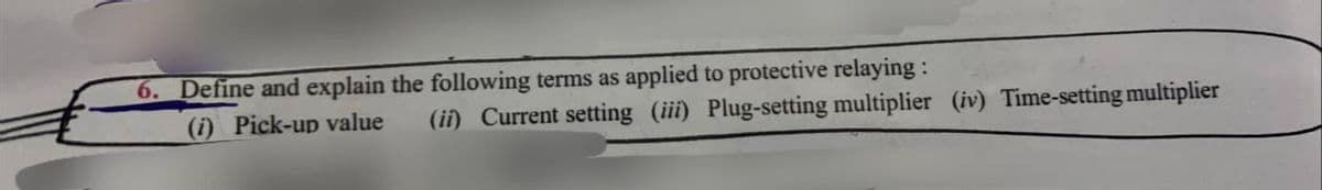 6. Define and explain the following terms as applied to protective relaying:
(i) Pick-up value
(ii) Current setting (iii) Plug-setting multiplier (iv) Time-setting multiplier