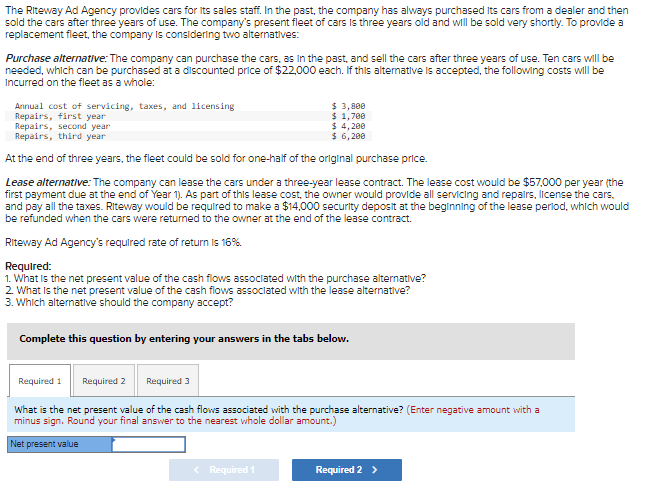 The Riteway Ad Agency provides cars for its sales staff. In the past, the company has always purchased its cars from a dealer and then
sold the cars after three years of use. The company's present fleet of cars is three years old and will be sold very shortly. To provide a
replacement fleet, the company is considering two alternatives:
Purchase alternative: The company can purchase the cars, as in the past, and sell the cars after three years of use. Ten cars will be
needed, which can be purchased at a discounted price of $22,000 each. If this alternative is accepted, the following costs will be
Incurred on the fleet as a whole:
Annual cost of servicing, taxes, and licensing
Repairs, first year
$ 3,800
$ 1,700
$ 4,200
Repairs, second year
Repairs, third year
$ 6,200
At the end of three years, the fleet could be sold for one-half of the original purchase price.
Lease alternative: The company can lease the cars under a three-year lease contract. The lease cost would be $57,000 per year (the
first payment due at the end of Year 1). As part of this lease cost, the owner would provide all servicing and repairs, license the cars.
and pay all the taxes. Riteway would be required to make a $14,000 security deposit at the beginning of the lease period, which would
be refunded when the cars were returned to the owner at the end of the lease contract.
Riteway Ad Agency's required rate of return is 16%.
Required:
1. What is the net present value of the cash flows associated with the purchase alternative?
2. What is the net present value of the cash flows associated with the lease alternative?
3. Which alternative should the company accept?
Complete this question by entering your answers in the tabs below.
Required 1
What is the net present value of the cash flows associated with the purchase alternative? (Enter negative amount with a
minus sign. Round your final answer to the nearest whole dollar amount.)
Net present value
Required 2
Required 3
< Required 1
Required 2 >
