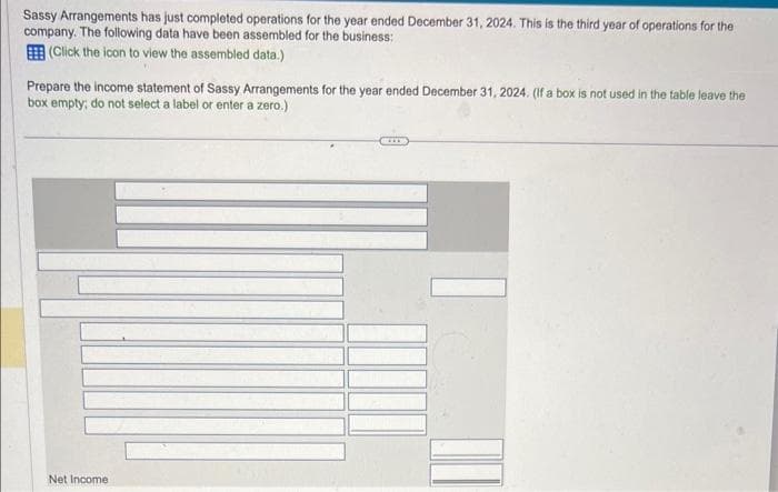 Sassy Arrangements has just completed operations for the year ended December 31, 2024. This is the third year of operations for the
company. The following data have been assembled for the business:
(Click the icon to view the assembled data.)
Prepare the income statement of Sassy Arrangements for the year ended December 31, 2024. (If a box is not used in the table leave the
box empty; do not select a label or enter a zero.)
Net Income