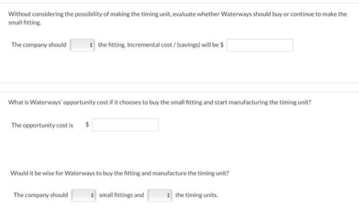 Without considering the possibility of making the timing unit, evaluate whether Waterways should buy or continue to make the
small fitting.
The company should
What is Waterways' opportunity cost if it chooses to buy the small fitting and start manufacturing the timing unit?
The opportunity cost is
the fitting. Incremental cost / (savings) will be $
Would it be wise for Waterways to buy the fitting and manufacture the timing unit?
The company should
small fittings and
the timing units.