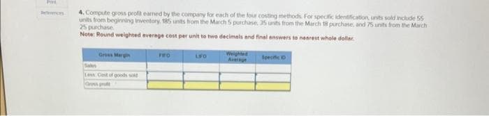 References
4. Compute gross profit earned by the company for each of the four costing methods. For specific identification, units sold include 55
units from beginning inventory, 185 units from the March 5 purchase, 35 units from the March 18 purchase, and 75 units from the March
25 purchase.
Note: Round weighted average cost per unit to two decimals and final answers to nearest whole dollar
Weighted
Gross Margin
Sales
Less Cost of goods sold
Ons pr
FRO
LIFO
Specific O