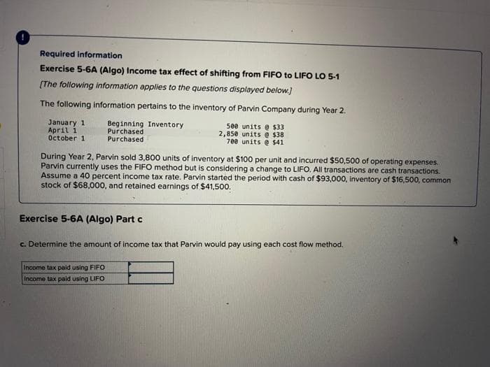 Required information
Exercise 5-6A (Algo) Income tax effect of shifting from FIFO to LIFO LO 5-1
[The following information applies to the questions displayed below.]
The following information pertains to the inventory of Parvin Company during Year 2.
500 units @ $33
2,850 units @ $38
700 units @ $41
January 1
April 1
October 1
Beginning Inventory
Purchased
Purchased
During Year 2, Parvin sold 3,800 units of inventory at $100 per unit and incurred $50,500 of operating expenses.
Parvin currently uses the FIFO method but is considering a change to LIFO. All transactions are cash transactions.
Assume a 40 percent income tax rate. Parvin started the period with cash of $93,000, inventory of $16,500, common
stock of $68,000, and retained earnings of $41,500.
Exercise 5-6A (Algo) Part c
c. Determine the amount of income tax that Parvin would pay using each cost flow method.
Income tax paid using FIFO
Income tax paid using LIFO