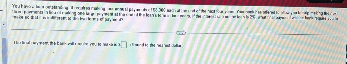 You have a loan outstanding. It requires making four annual payments of $8,000 each at the end of the next four years. Your bank has offered to allow you to skip making the next
three payments in lieu of making one large payment at the end of the loan's term in four years. If the interest rate on the loan is 2%, what final payment will the bank require you to
make so that it is indifferent to the two forms of payment?
The final payment the bank will require you to make is $
(Round to the nearest dollar.)