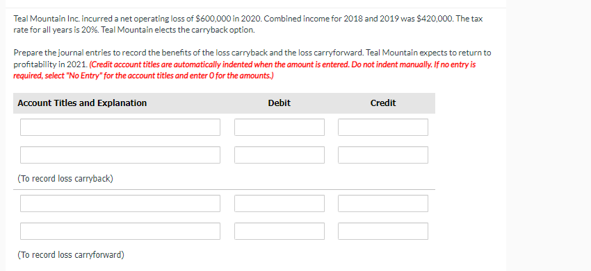 Teal Mountain Inc. incurred a net operating loss of $600,000 in 2020. Combined income for 2018 and 2019 was $420,000. The tax
rate for all years is 20%. Teal Mountain elects the carryback option.
Prepare the journal entries to record the benefits of the loss carryback and the loss carryforward. Teal Mountain expects to return to
profitability in 2021. (Credit account titles are automatically indented when the amount is entered. Do not indent manually. If no entry is
required, select "No Entry" for the account titles and enter O for the amounts.)
Account Titles and Explanation
(To record loss carryback)
(To record loss carryforward)
Debit
Credit