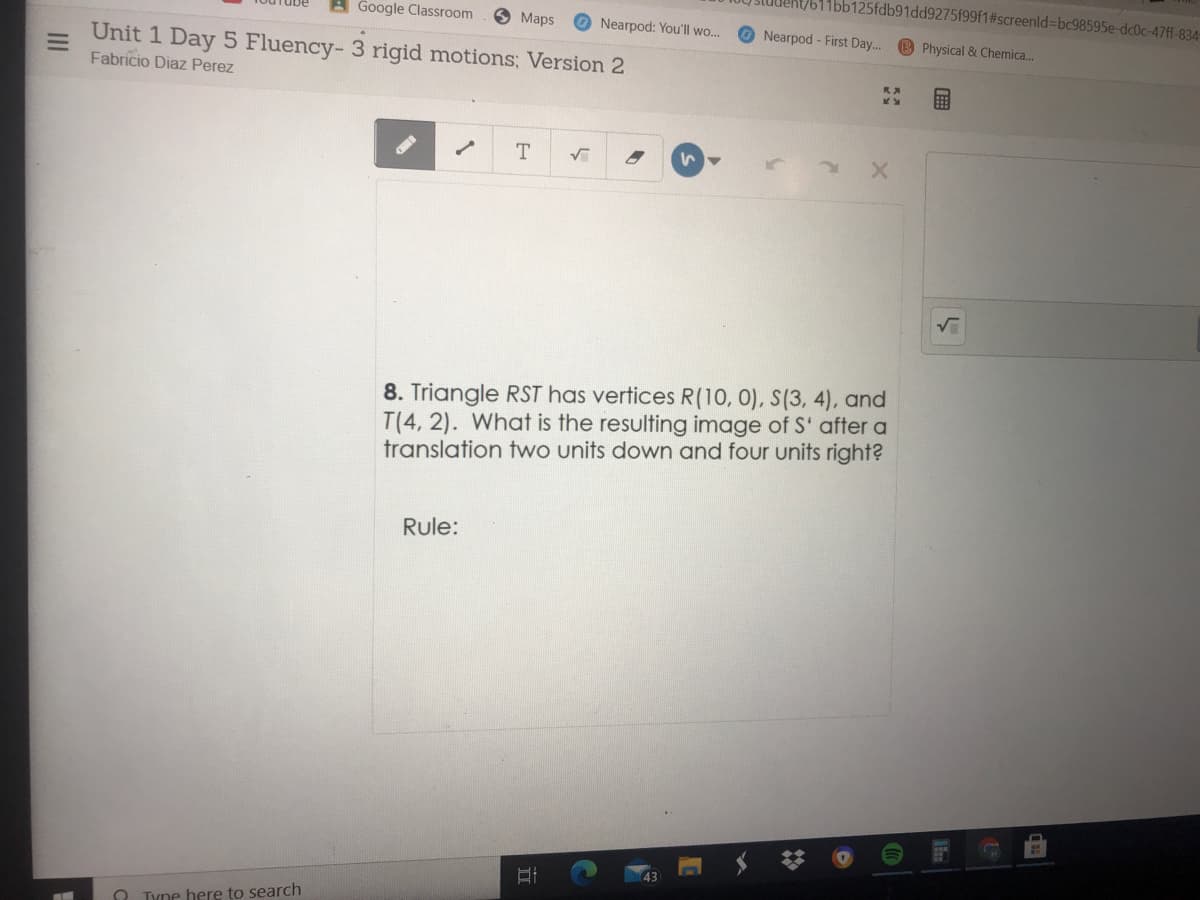 Student/611bb125fdb91dd9275f99f1#screenld%=Dbc98595e-dc0c-47ff-834-
Google Classroom
Maps
O Nearpod: You'll wo...
Nearpod- First Day... B Physical & Chemica.
Unit 1 Day 5 Fluency- 3 rigid motions; Version 2
Fabricio Diaz Perez
T.
8. Triangle RST has vertices R(10, 0), S(3, 4), and
T(4, 2). What is the resulting image of S' after a
translation two units down and four units right?
Rule:
n Tyne here to search
II
