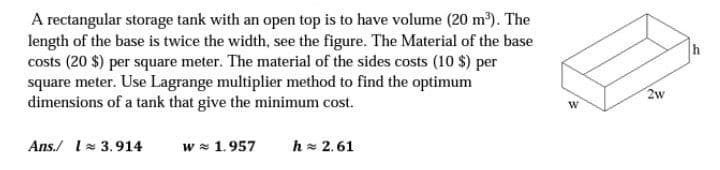 A rectangular storage tank with an open top is to have volume (20 m). The
length of the base is twice the width, see the figure. The Material of the base
costs (20 $) per square meter. The material of the sides costs (10 $) per
square meter. Use Lagrange multiplier method to find the optimum
dimensions of a tank that give the minimum cost.
h
2w
Ans./ 1= 3.914
w = 1.957
h = 2.61
