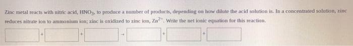Zinc metal reacts with nitric acid, HNO, to produce a number of products, depending on how dilute the acid solution is. In a concentrated salution, zinc
reduces nitrate ion to ammonium ion; zinc is oxidized to zinc ion, Zn
Write the net ionic equation for this reaction.
