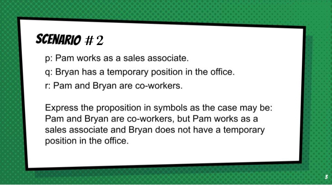 SCENARIO # 2
p: Pam works as a sales associate.
q: Bryan has a temporary position in the office.
r: Pam and Bryan are co-workers.
Express the proposition in symbols as the case may be:
Pam and Bryan are co-workers, but Pam works as a
sales associate and Bryan does not have a temporary
position in the office.
