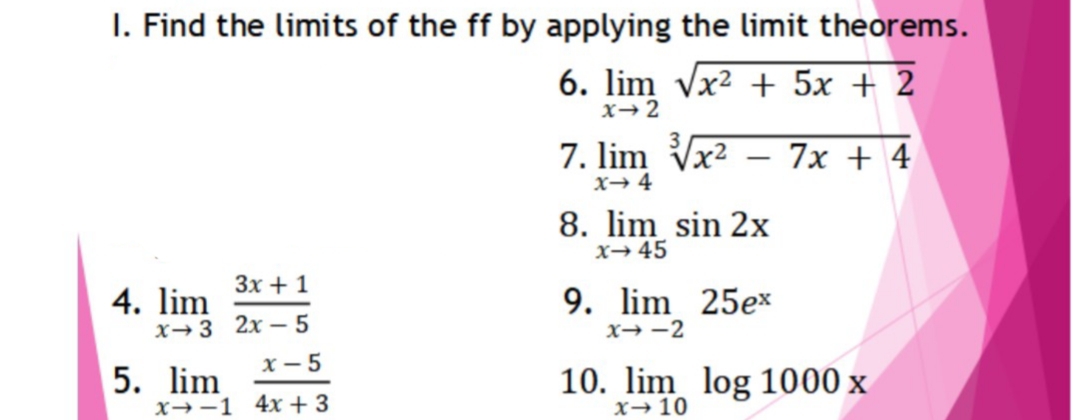 I. Find the limits of the ff by applying the limit theorems.
6. lim Vx2 + 5x + 2
x→2
7. lim Vx2
7х + 4
|
x→ 4
8. lim sin 2x
x→45
3x + 1
9. lim 25ex
4. lim
X→3 2x – 5
x - 5
x→ -2
5. lim
x→-1 4x + 3
10. lim log 1000 x
x→10
