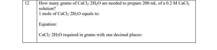 12
How many grams of CaCl₂ 2H₂O are needed to prepare 200 mL of a 0.2 M CaCl₂
solution?
1 mole of CaCl₂-2H₂O equals to:
Equation:
CaCl2-2H₂O required in grams with one decimal places: