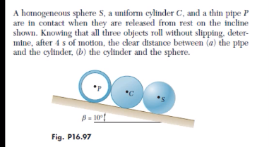 A homogeneous sphere S, a uniform cylinder C, and a thin pipe P
are in contact when they are released from rest on the incline
shown. Knowing that all three objects roll without slipping, deter-
mine, after 4 s of motion, the clear distance between (a) the pipe
and the cylinder, (b) the cylinder and the sphere.
*C
B = 10°{
Fig. P16.97
