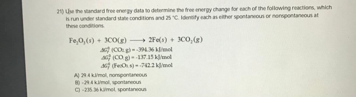 21) Use the standard free energy data to determine the free energy change for each of the following reactions, which
is run under standard state conditions and 25 °C. Identify each as either spontaneous or nonspontaneous at
these conditions.
Fe,0, (s) + 3C0(g)
→ 2Fe(s) + 3CO,(g)
4G (CO2 g) =-394.36 kl/mol
AG (CO g)--137.15 kJ/mol
AG (FezOs, s) =-742.2 kJ/mol
A) 29.4 kJ/mol, nonspontaneous
B) -29.4 kJ/mol, spontaneous
C) -235.36 kJ/mol, spontaneous
