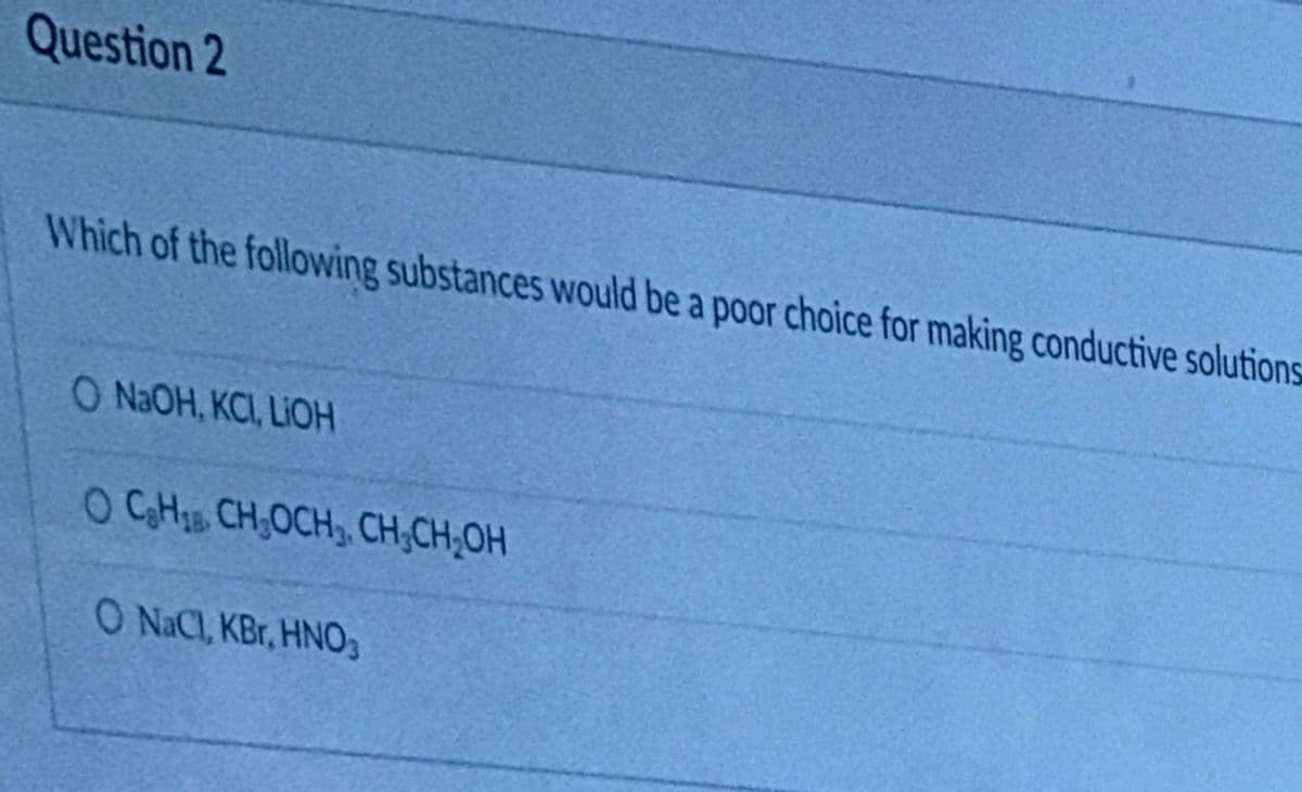 Question 2
Which of the following substances would be a poor choice for making conductive solutions
O N2OH, KCI, LIOH
O CHIB CH,OCH, CH;CH;OH
O NaCl, KBr, HNO3
