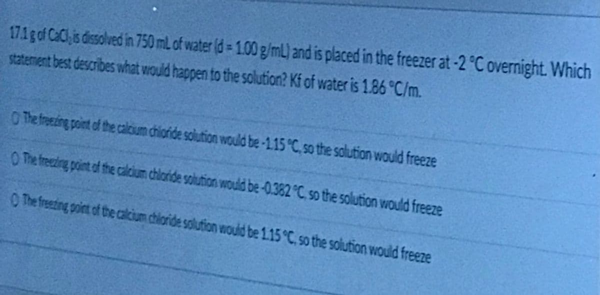 171gof CaClis dissolved in 750 mL of water (d 1.00 g/mL) and is placed in the freezer at-2 °C overnight. Which
statement best describes what would happen to the solution? Kf of water is 1.86 °C/m.
O The freezding point of the calcium chioride solution would be-1.15 C so the salution would freeze
O The freezing point of the calcium chloride solution would be-0.382°C so the solution would freeze
O The freezing poiet of the calcium chioride solution would be 1.15 C so the solution would freeze
