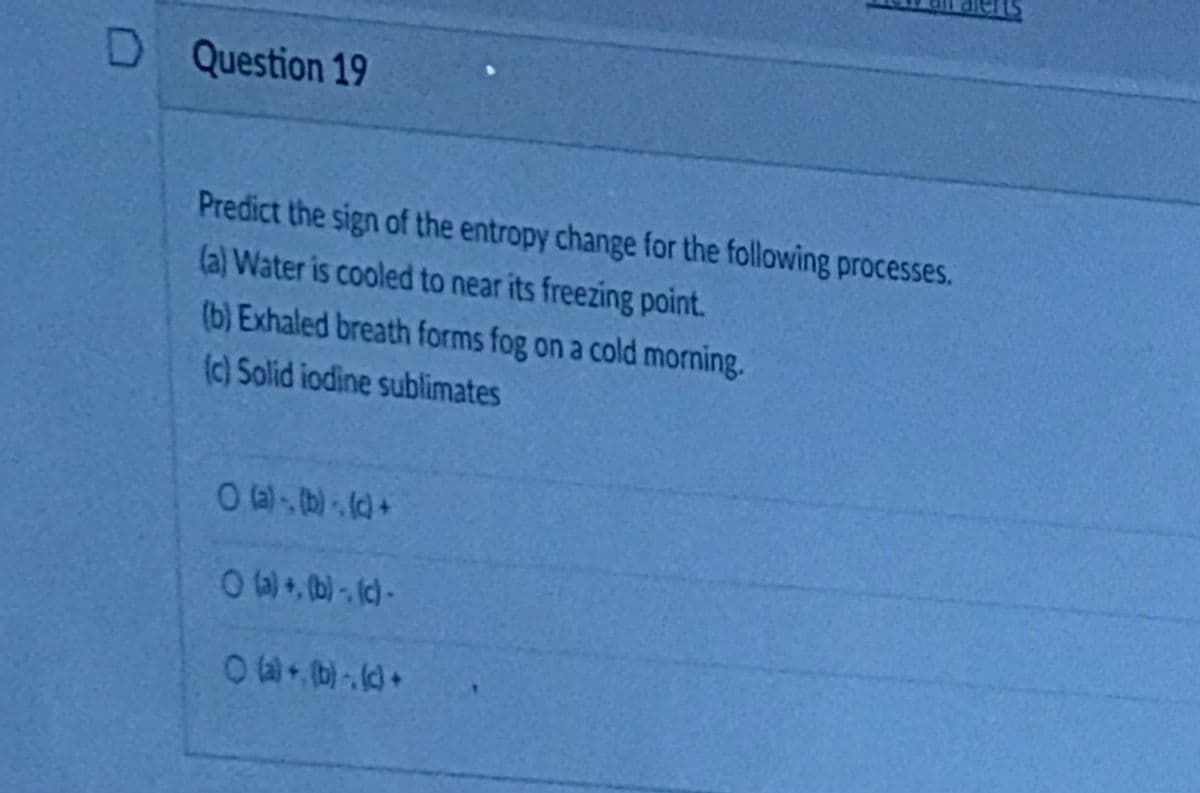 D Question 19
Predict the sign of the entropy change for the following processes.
(a) Water is cooled to near its freezing point.
(b) Exhaled breath forms fog on a cold morning.
(c) Solid iodine sublimates
0w, (b) - (c)-
