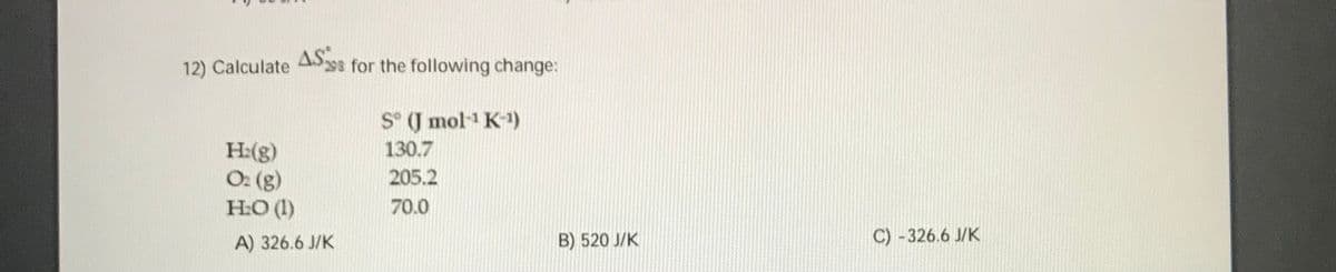 12) Calculate ASss for the following change:
S° (J mol-1 K-1)
130.7
H:(g)
O: (g)
H:O (1)
205.2
70.0
A) 326.6 J/K
B) 520 J/K
C) -326.6 J/K
