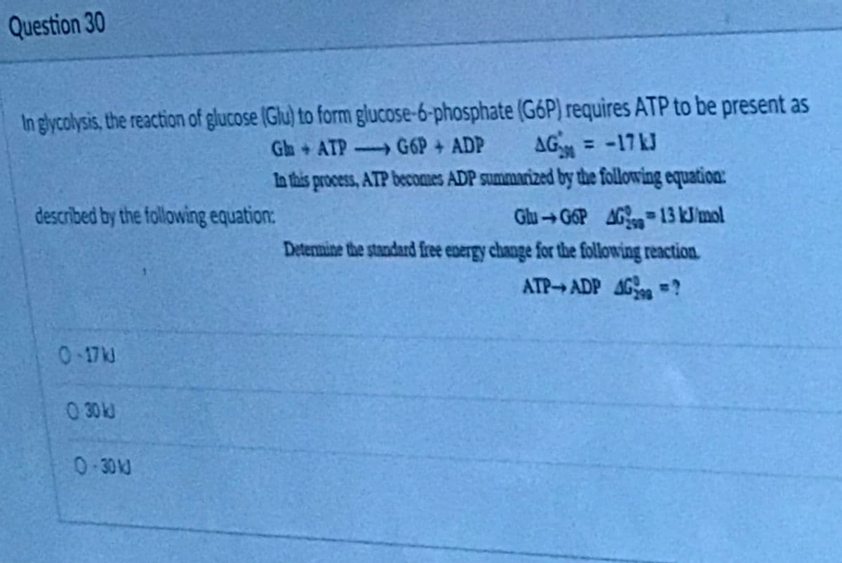 Question 30
In glycolysis, the reaction of glucose (Glu) to form glucose-6-phosphate (G6P) requires ATP to be present as
Gh+ ATP G6P + ADP
AG = -17kJ
In this process, ATP becomes ADP summarized by the following equatioa:
Glu →G6P AG13 kJimol
857
Deternine the standard free energy change for the following reaction.
described by the following equation:
ATP ADP AG ?
0-17kJ
0 30 k
0.30 J
