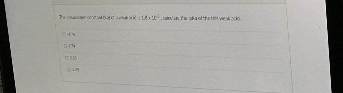 The dissociation constant (Ka) of a weak acid is 1.8 x 10,calculate the pKa of the this weak acid.
0 4.74
0 4.74
O 2.35
0 2.35
