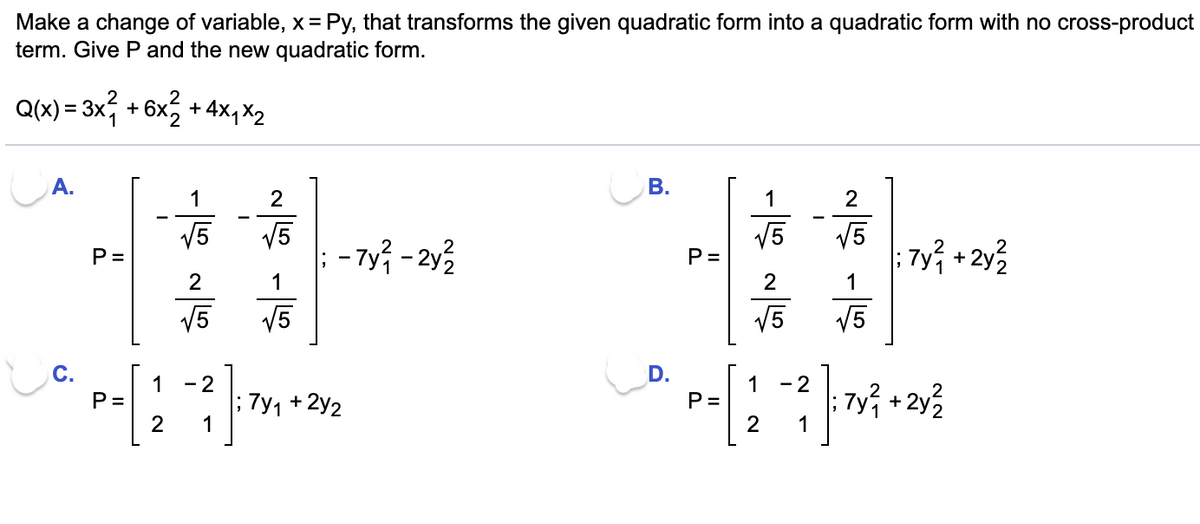 Make a change of variable, x = Py, that transforms the given quadratic form into a quadratic form with no cross-product
term. Give Pand the new quadratic form.
Q(x) = 3x, + 6x, + 4x, X2
A.
1
2
1
2
V5
V5
- 7y - 2y3
V5
7y +2y?
V5
P =
1
1
V5
V5
V5
V5
D.
1
P =
2
- 2
7y1 +2y2
1
1
P=
- 2
:7y주 + 2y2
1
P.
B.
