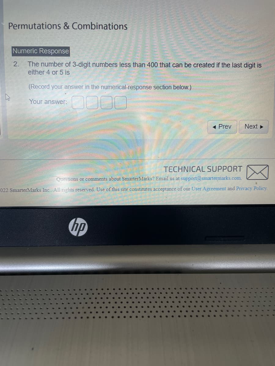 Permutations & Combinations
Numeric Response
The number of 3-digit numbers less than 400 that can be created if the last digit is
either 4 or 5 is
(Record your answer in the numerical-response section below.)
Your answer:
2.
Prev
hp
Next ►
TECHNICAL SUPPORT
Questions or comments about SmarterMarks? Email us at support@smartermarks.com.
022 SmarterMarks Inc. All rights reserved. Use of this site constitutes acceptance of our User Agreement and Privacy Policy.
