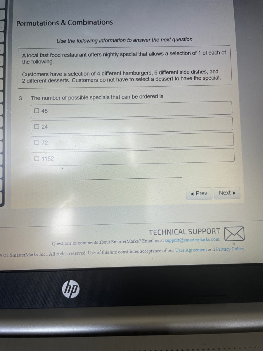 Permutations & Combinations
Use the following information to answer the next question
A local fast food restaurant offers nightly special that allows a selection of 1 of each of
the following.
Customers have a selection of 4 different hamburgers, 6 different side dishes, and
2 different desserts. Customers do not have to select a dessert to have the special.
3. The number of possible specials that can be ordered is
48
24
072
1152
◄ Prev
hp
Next ►
TECHNICAL SUPPORT
Questions or comments about SmarterMarks? Email us at support@smartermarks.com.
t
2022 Smarter Marks Inc. All rights reserved. Use of this site constitutes acceptance of our User Agreement and Privacy Policy.