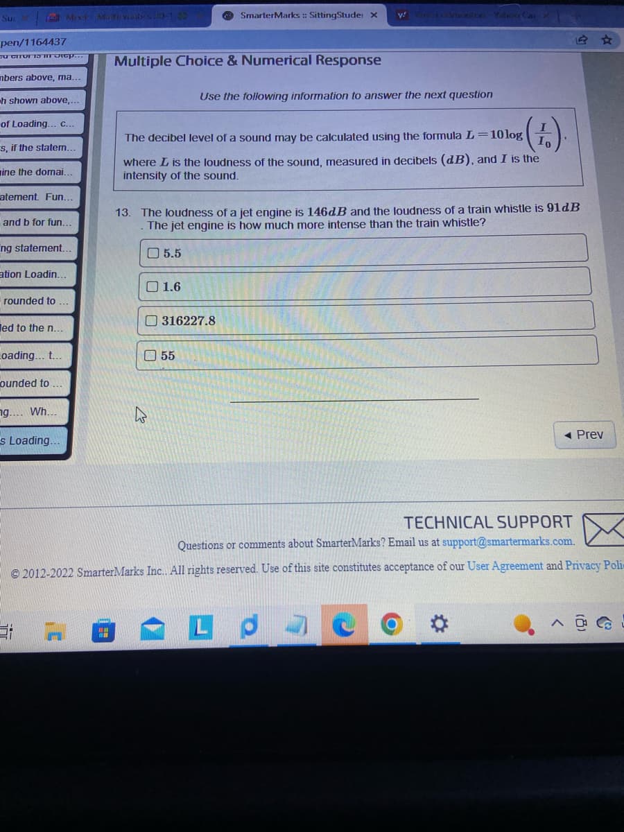 Su
d Mix Maite vibest0-132
pen/1164437
CUCITOR TO in Stop..
nbers above, ma..
h shown above,...
of Loading... C...
s, if the statem..
mine the domai.
atement. Fun...
and b for fun...
ng statement.
ation Loadin...
rounded to
ed to the n...
Loading... t...
ounded to.
ng.... Wh...
s Loading..
"
Multiple Choice & Numerical Response
5.5
SmarterMarks :: SittingStude: X
(.).
The decibel level of a sound may be calculated using the formula L=10 log
where L is the loudness of the sound, measured in decibels (dB), and I is the
intensity of the sound.
1.6
13. The loudness of a jet engine is 146dB and the loudness of a train whistle is 91dB
The jet engine is how much more intense than the train whistle?
Use the following information to answer the next question
316227.8
55
y coton-Yahoo Car X
TECHNICAL SUPPORT
Questions or comments about SmarterMarks? Email us at support@smartermarks.com.
©2012-2022 SmarterMarks Inc.. All rights reserved. Use of this site constitutes acceptance of our User Agreement and Privacy Poli
LP
◄ Prev
