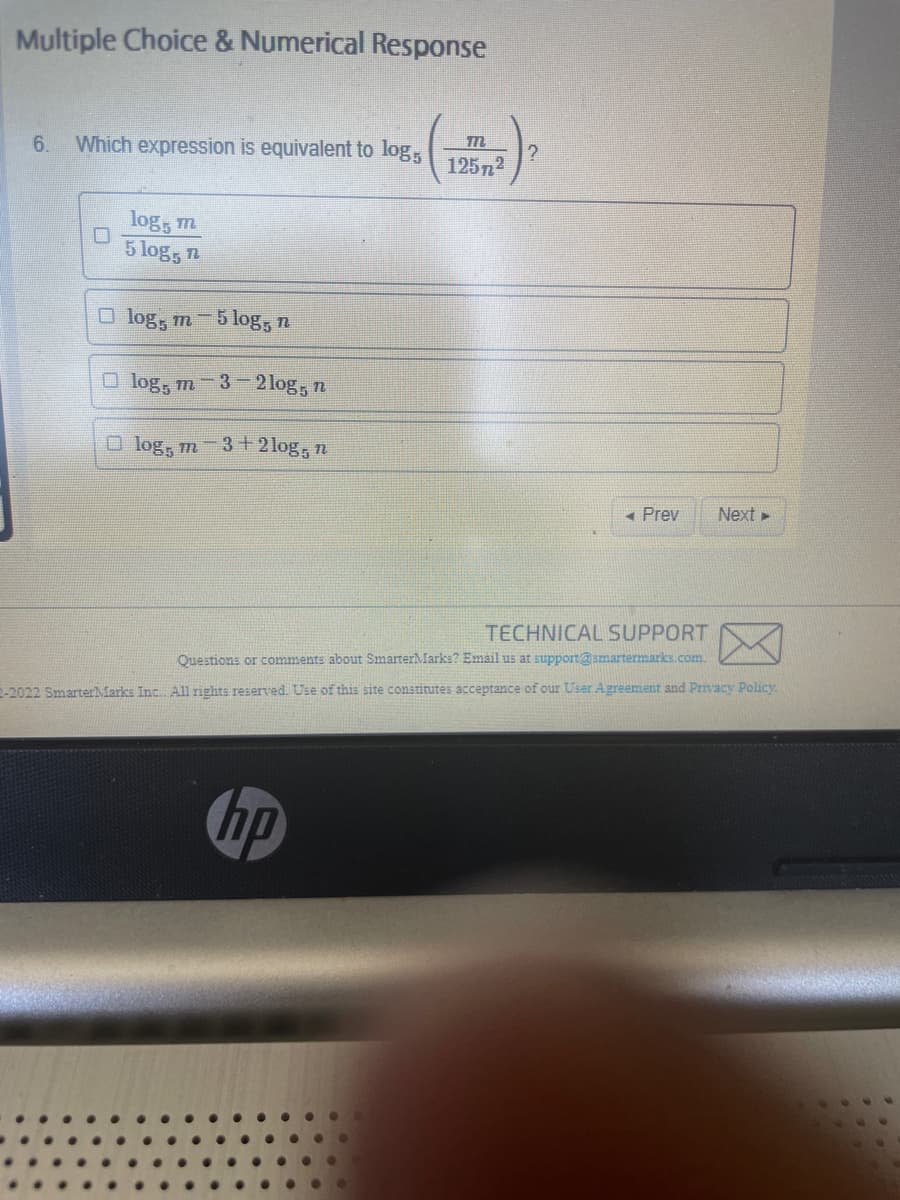 Multiple Choice & Numerical Response
6. Which expression is equivalent to log,
0
log, m
5 log, n
log, m-5log, n
log, m-3-2log, n
log, m 3+2log, n
m
1257²
hp
Prev
Next ►
TECHNICAL SUPPORT
Questions or comments about SmarterMarks? Email us at support@smartermarks.com.
2-2022 Smarter Marks Inc. All rights reserved. Use of this site constitutes acceptance of our User Agreement and Privacy Policy.