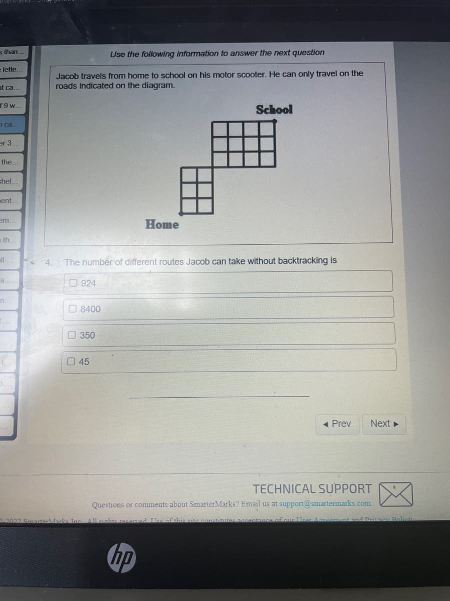 s than.
lette.
at ca..
19 w..
o ca..
er 3
the..
shel..
ent..
em...
th.
all
a
n.
Use the following information to answer the next question
Jacob travels from home to school on his motor scooter. He can only travel on the
roads indicated on the diagram.
924
4. The number of different routes Jacob can take without backtracking is
8400
350
Home
45
School
2-2022 Smarter Marks Inc. All rights reserved. Use of this site const
◄ Prev
Next ►
TECHNICAL SUPPORT
Questions or comments about SmarterMarks? Email us at support@smartermarks.com.
acceptance of our User Agresamar and Privacy Policy